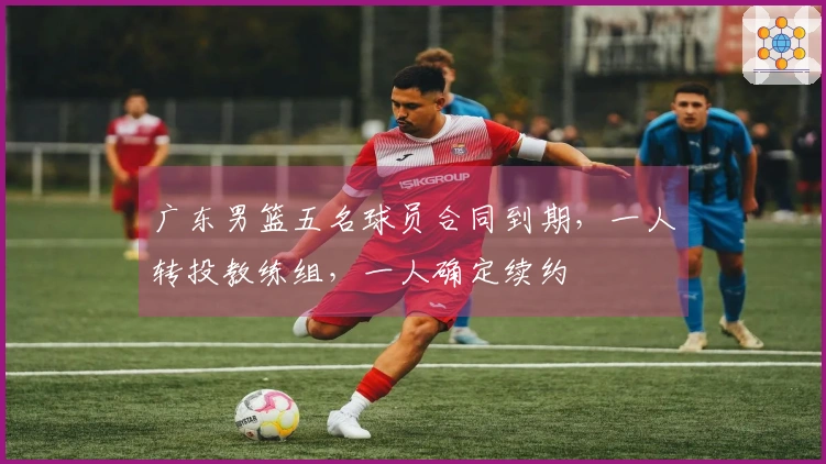广东男篮五名球员合同到期，一人转投教练组，一人确定续约